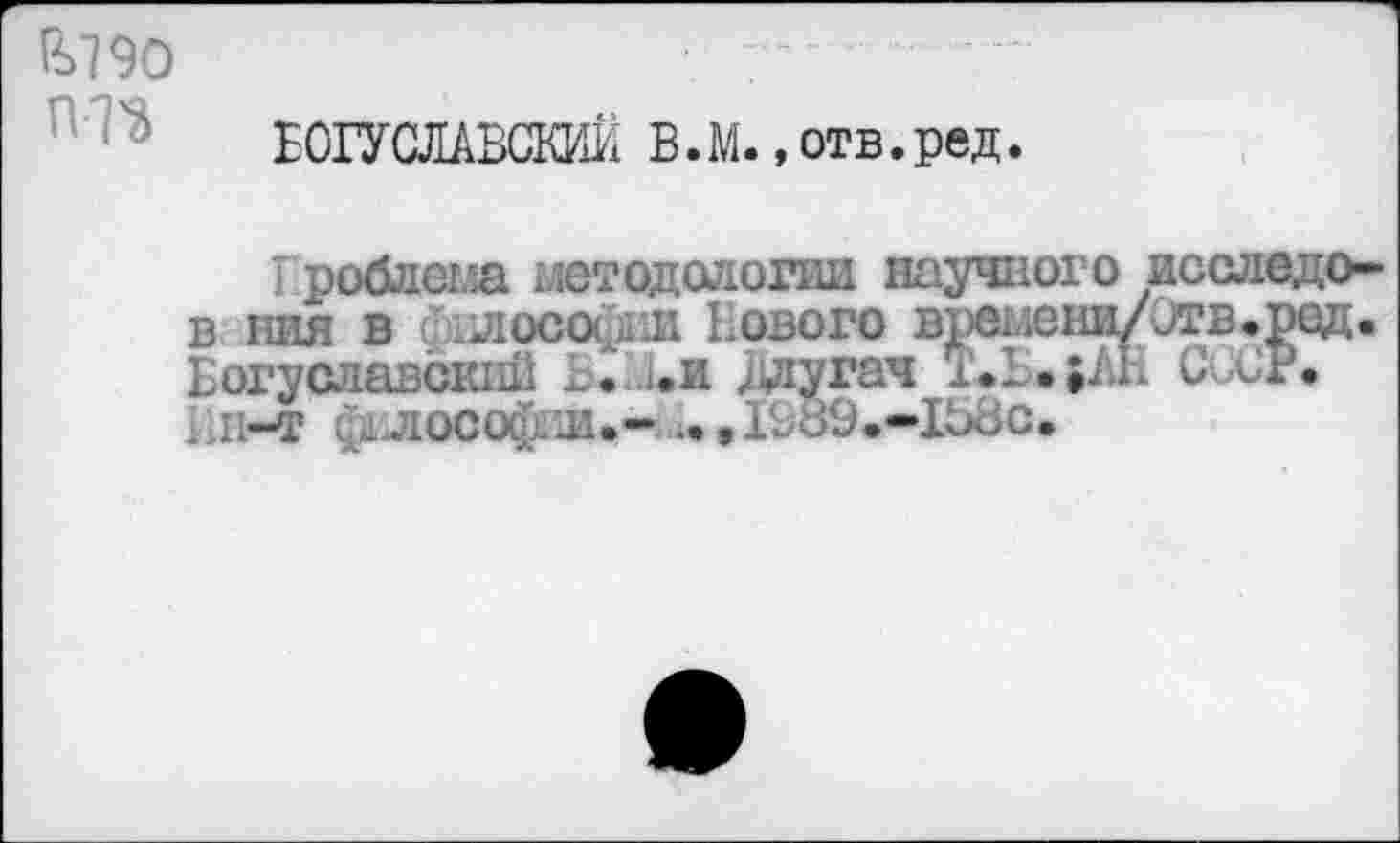 ﻿&79О гт
ВОГУСЛАВСЖ В. М., отв. ред.
I роблема методологии научного исследо-в ния в Философии Нового време1ш/этв.ред. Богуславский ... ..и длугач	СиСР.
Вн-т ф1 лософпи.- -•,1В89.-1В8с.